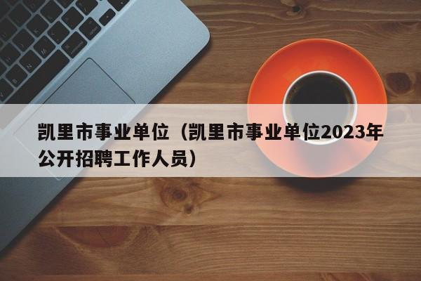 凯里市事业单位（凯里市事业单位2023年公开招聘工作人员）