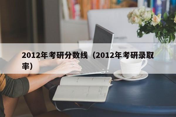 2012年考研分数线（2012年考研录取率）