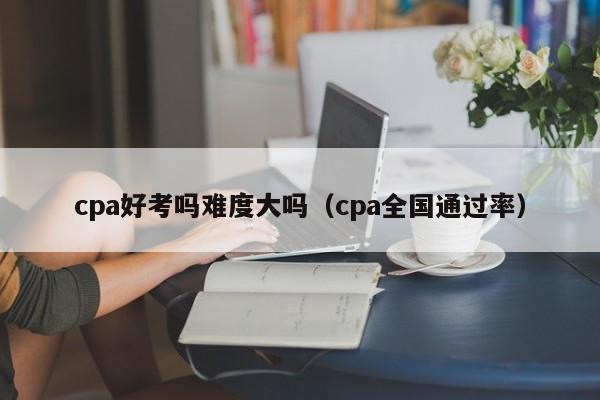 cpa好考吗难度大吗（cpa全国通过率）