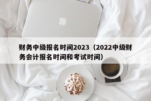 财务中级报名时间2023（2022中级财务会计报名时间和考试时间）