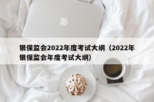 银保监会2022年度考试大纲（2022年银保监会年度考试大纲）