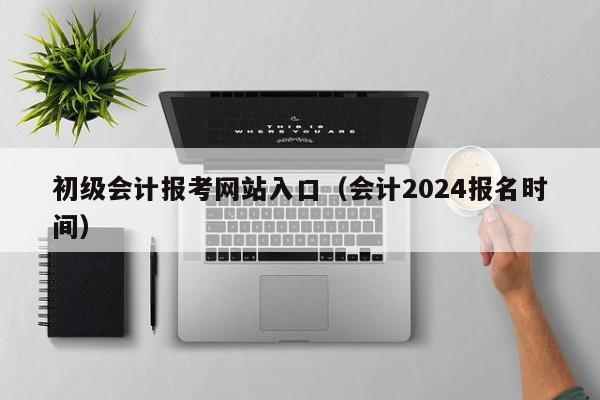 初级会计报考网站入口（会计2024报名时间）