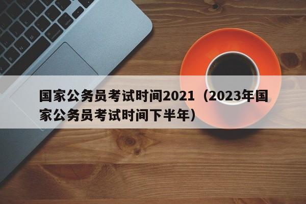国家公务员考试时间2021（2023年国家公务员考试时间下半年）