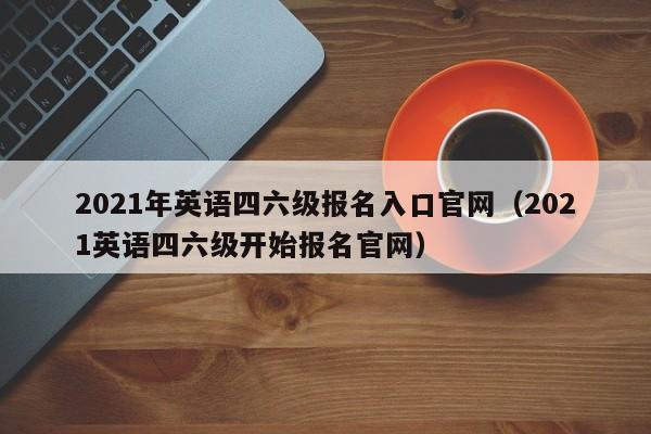 2021年英语四六级报名入口官网（2021英语四六级开始报名官网）