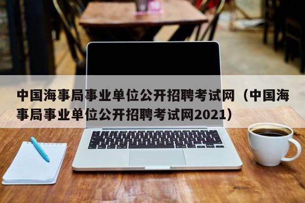 中国海事局事业单位公开招聘考试网（中国海事局事业单位公开招聘考试网2021）