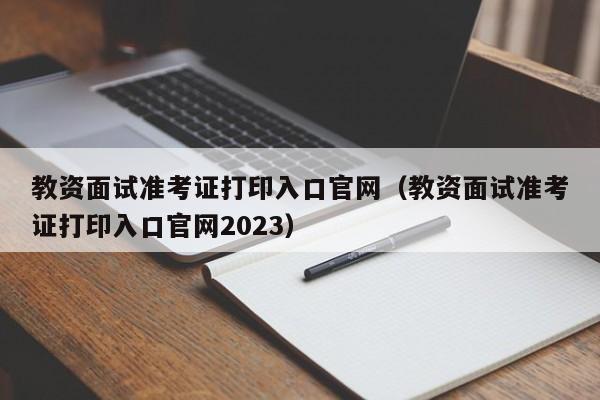 教资面试准考证打印入口官网（教资面试准考证打印入口官网2023）