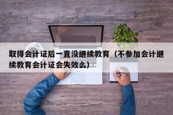 取得会计证后一直没继续教育（不参加会计继续教育会计证会失效么）