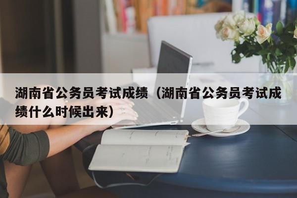 湖南省公务员考试成绩（湖南省公务员考试成绩什么时候出来）