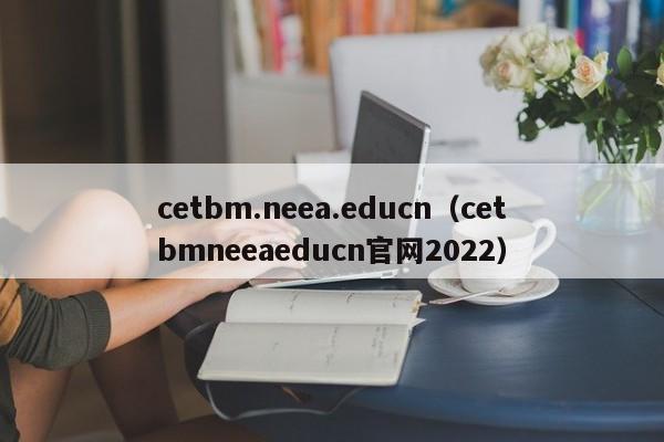 cetbm.neea.educn（cetbmneeaeducn官网2022）