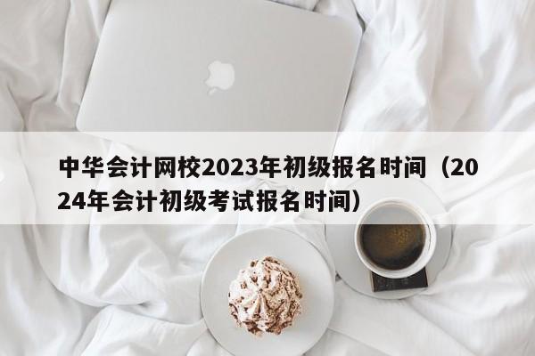 中华会计网校2023年初级报名时间（2024年会计初级考试报名时间）