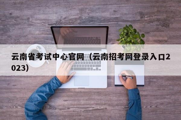 云南省考试中心官网（云南招考网登录入口2023）