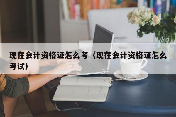 现在会计资格证怎么考（现在会计资格证怎么考试）