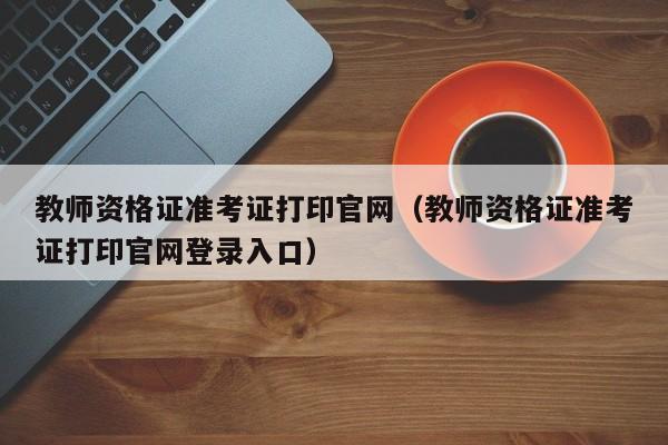 教师资格证准考证打印官网（教师资格证准考证打印官网登录入口）