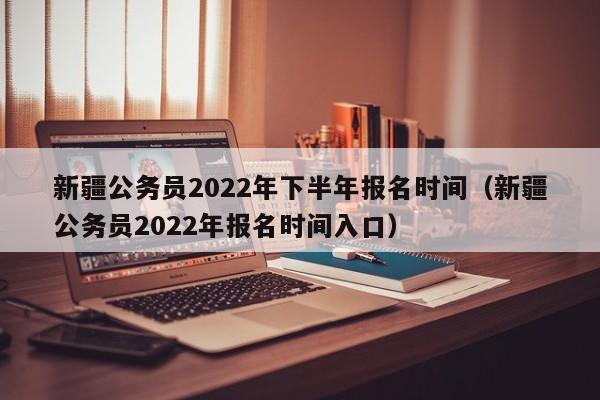 新疆公务员2022年下半年报名时间（新疆公务员2022年报名时间入口）