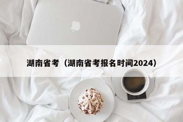 湖南省考（湖南省考报名时间2024）