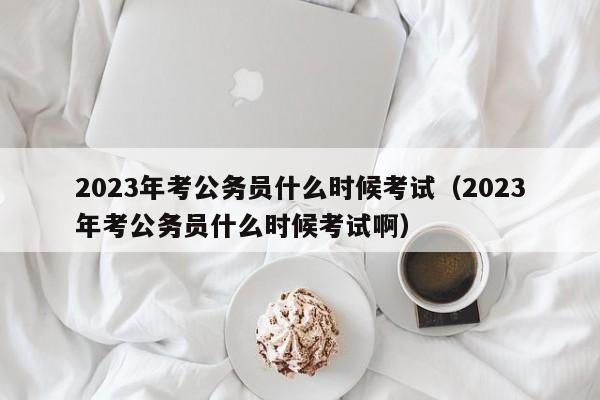 2023年考公务员什么时候考试（2023年考公务员什么时候考试啊）