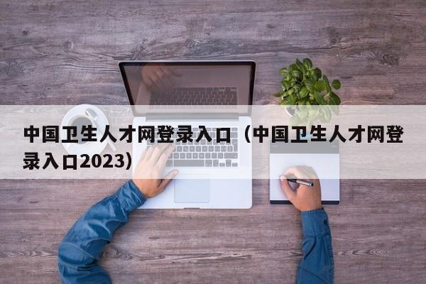 中国卫生人才网登录入口（中国卫生人才网登录入口2023）