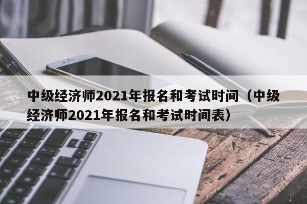 中级经济师2021年报名和考试时间（中级经济师2021年报名和考试时间表）