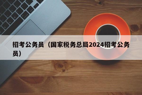 招考公务员（国家税务总局2024招考公务员）