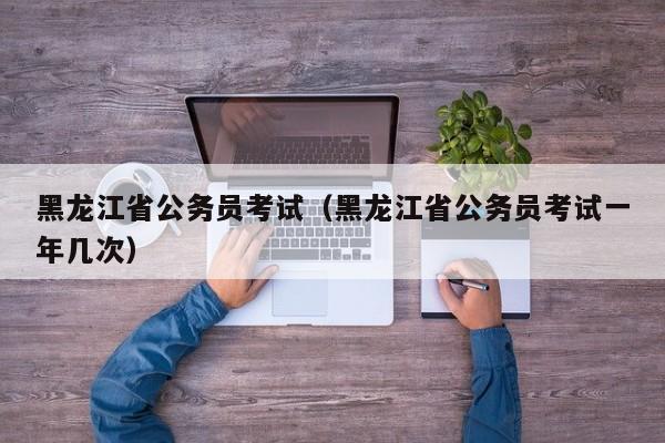 黑龙江省公务员考试（黑龙江省公务员考试一年几次）