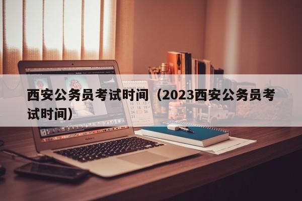 西安公务员考试时间（2023西安公务员考试时间）