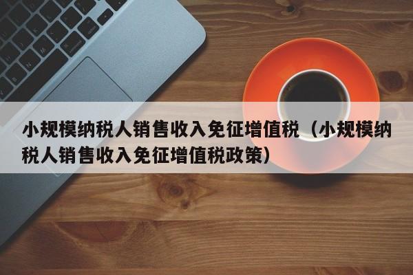 小规模纳税人销售收入免征增值税（小规模纳税人销售收入免征增值税政策）