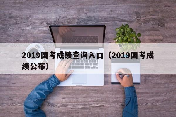 2019国考成绩查询入口（2019国考成绩公布）