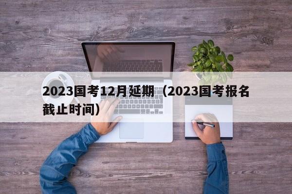 2023国考12月延期（2023国考报名截止时间）