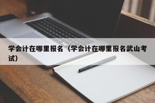 学会计在哪里报名（学会计在哪里报名武山考试）