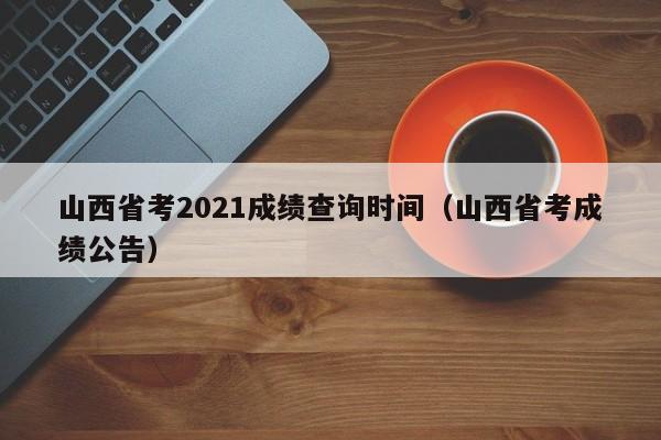 山西省考2021成绩查询时间（山西省考成绩公告）