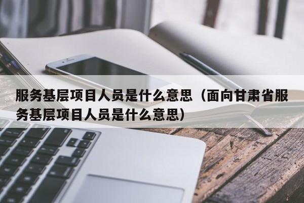 服务基层项目人员是什么意思（面向甘肃省服务基层项目人员是什么意思）