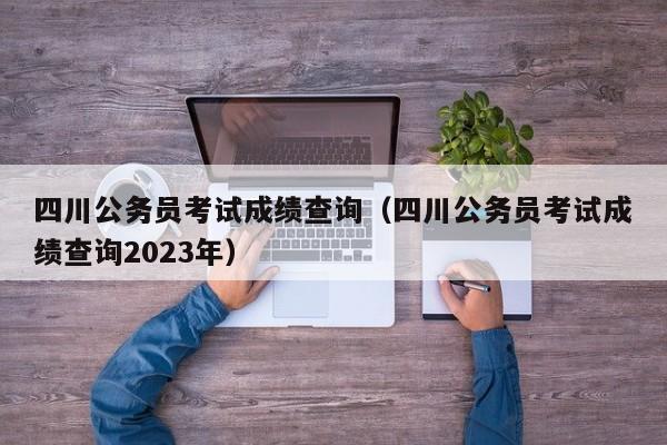 四川公务员考试成绩查询（四川公务员考试成绩查询2023年）