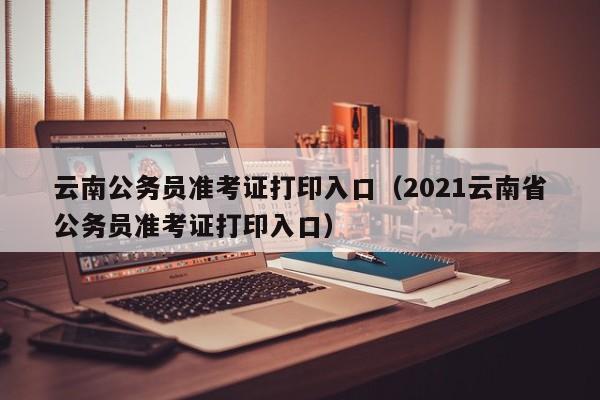 云南公务员准考证打印入口（2021云南省公务员准考证打印入口）