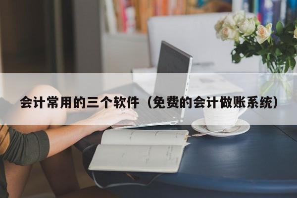 会计常用的三个软件（免费的会计做账系统）