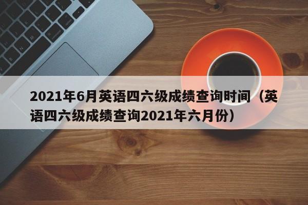 2021年6月英语四六级成绩查询时间（英语四六级成绩查询2021年六月份）