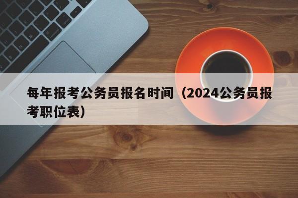 每年报考公务员报名时间（2024公务员报考职位表）