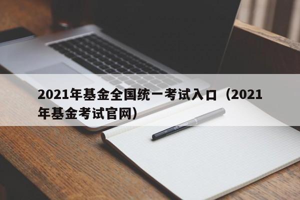 2021年基金全国统一考试入口（2021年基金考试官网）