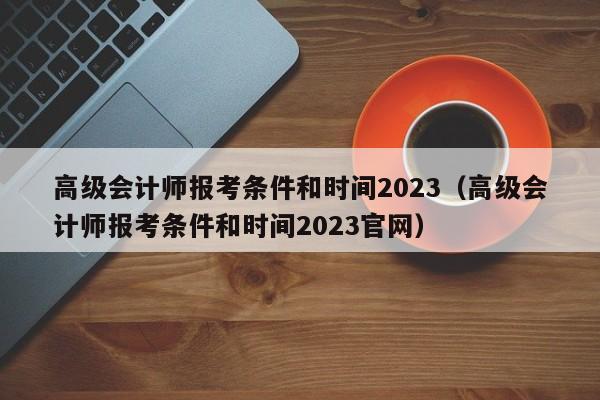 高级会计师报考条件和时间2023（高级会计师报考条件和时间2023官网）