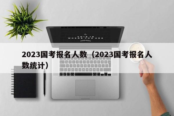 2023国考报名人数（2023国考报名人数统计）