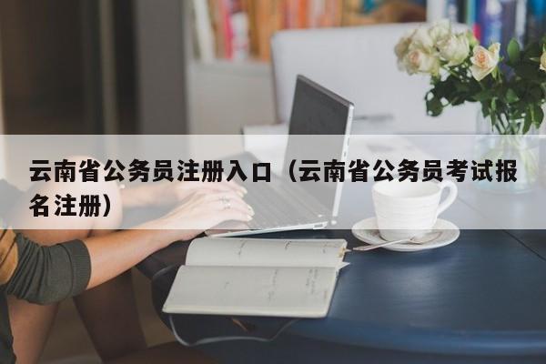 云南省公务员注册入口（云南省公务员考试报名注册）