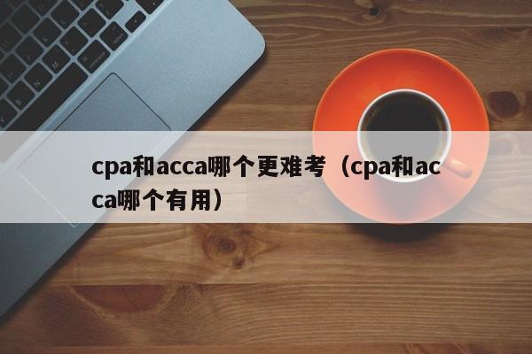 cpa和acca哪个更难考（cpa和acca哪个有用）