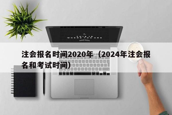 注会报名时间2020年（2024年注会报名和考试时间）