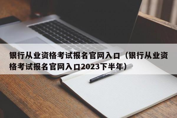 银行从业资格考试报名官网入口（银行从业资格考试报名官网入口2023下半年）