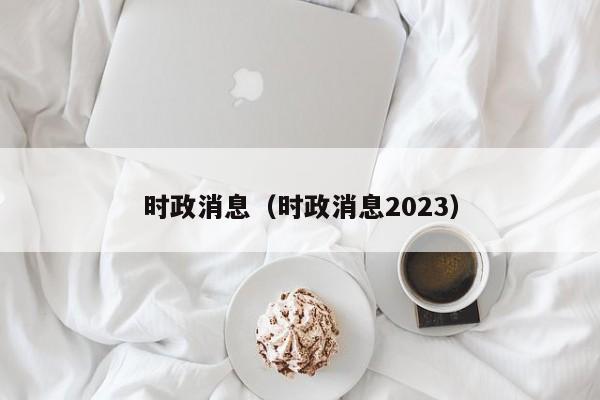 时政消息（时政消息2023）