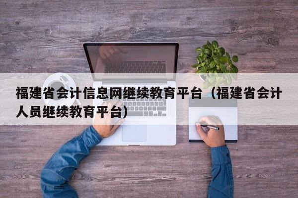 福建省会计信息网继续教育平台（福建省会计人员继续教育平台）