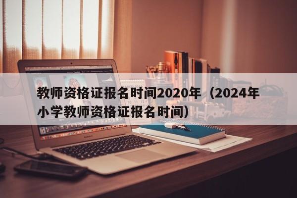 教师资格证报名时间2020年（2024年小学教师资格证报名时间）