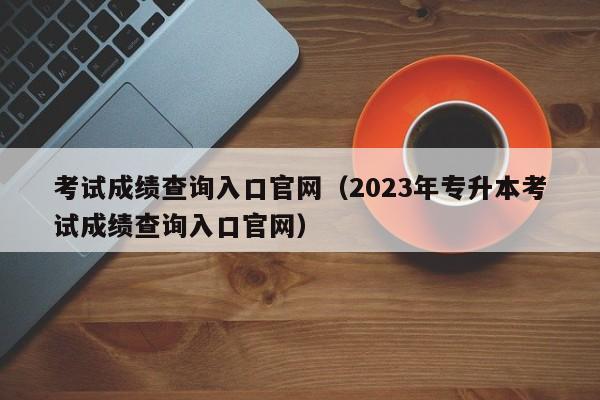 考试成绩查询入口官网（2023年专升本考试成绩查询入口官网）