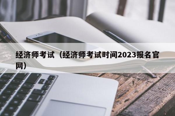 经济师考试（经济师考试时间2023报名官网）