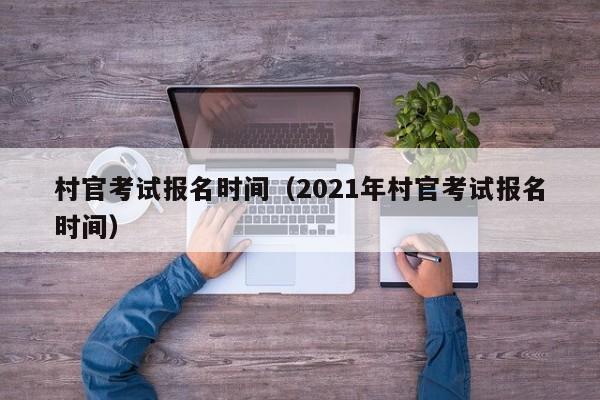 村官考试报名时间（2021年村官考试报名时间）