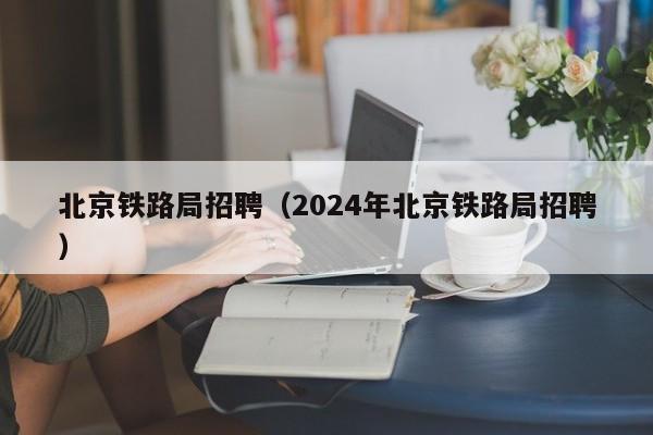 北京铁路局招聘（2024年北京铁路局招聘）